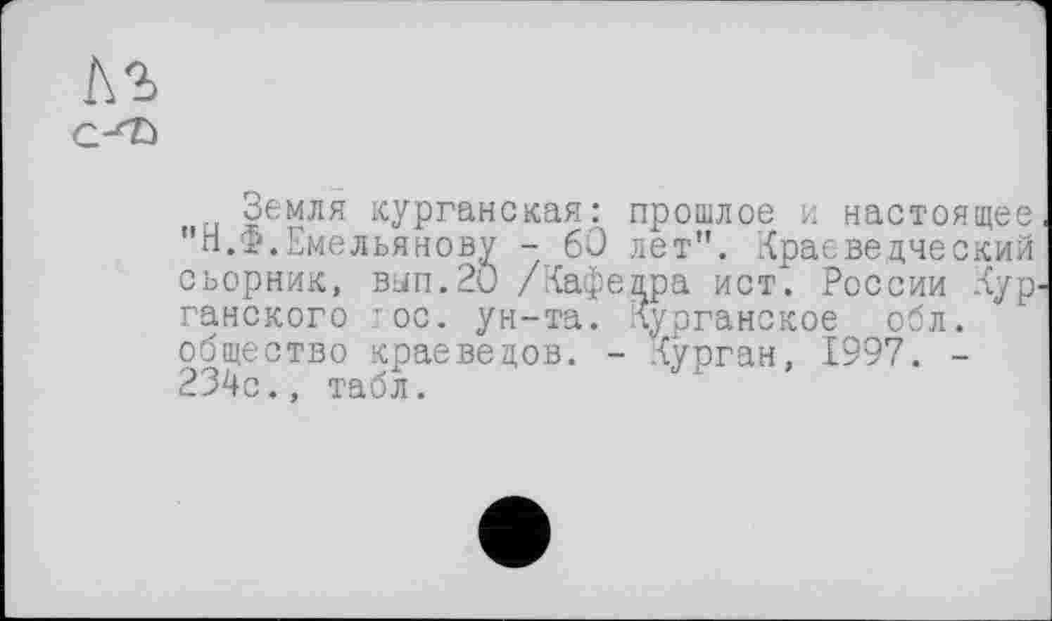 ﻿Земля курганская: прошлое и настоящее "п.ф.Емельянову - 60 лет". Краеведческий сьорник, вып.20 /Кафедра ист. России Кур ганского гос. ун-та. Курганское обл. общество краеведов. - Курган, 1997. -234с., табл.